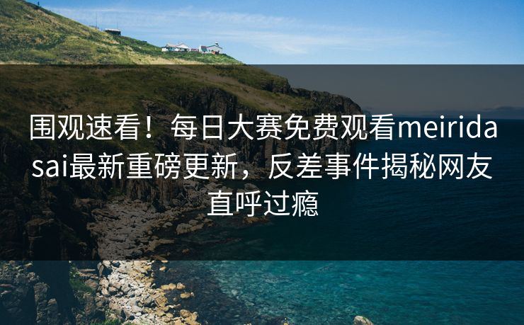 围观速看！每日大赛免费观看meiridasai最新重磅更新，反差事件揭秘网友直呼过瘾