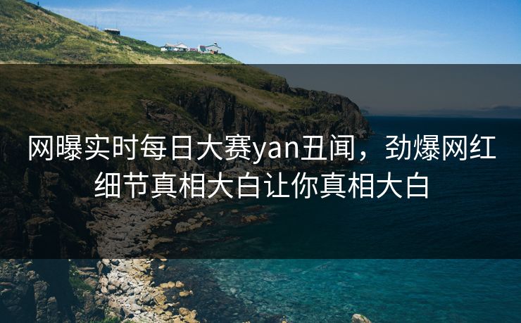 网曝实时每日大赛yan丑闻，劲爆网红细节真相大白让你真相大白