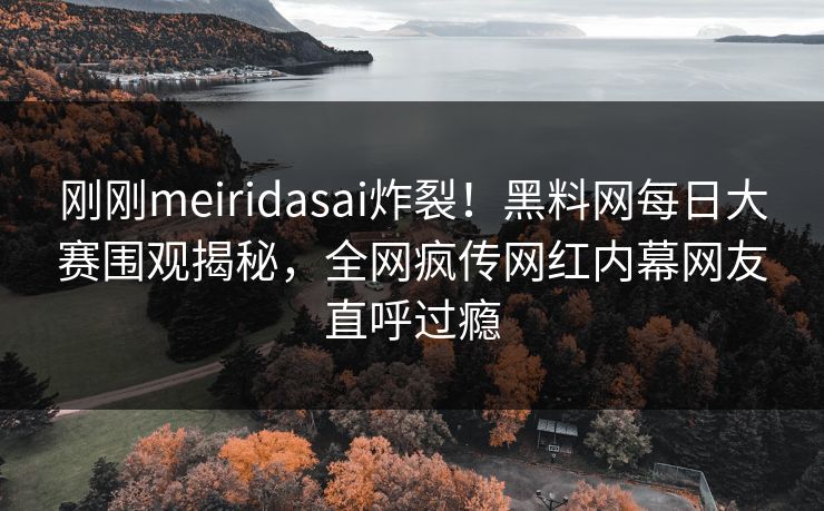 刚刚meiridasai炸裂！黑料网每日大赛围观揭秘，全网疯传网红内幕网友直呼过瘾