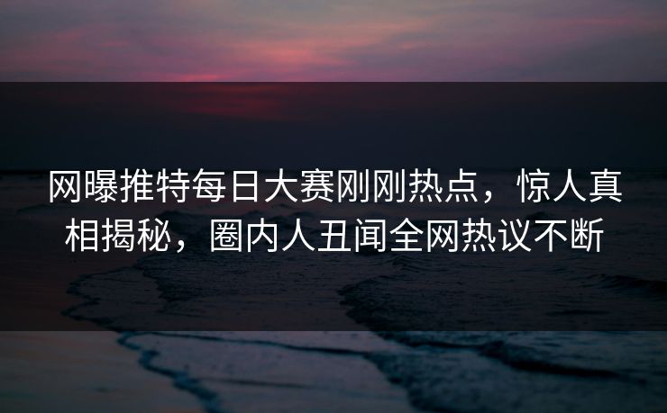 网曝推特每日大赛刚刚热点，惊人真相揭秘，圈内人丑闻全网热议不断