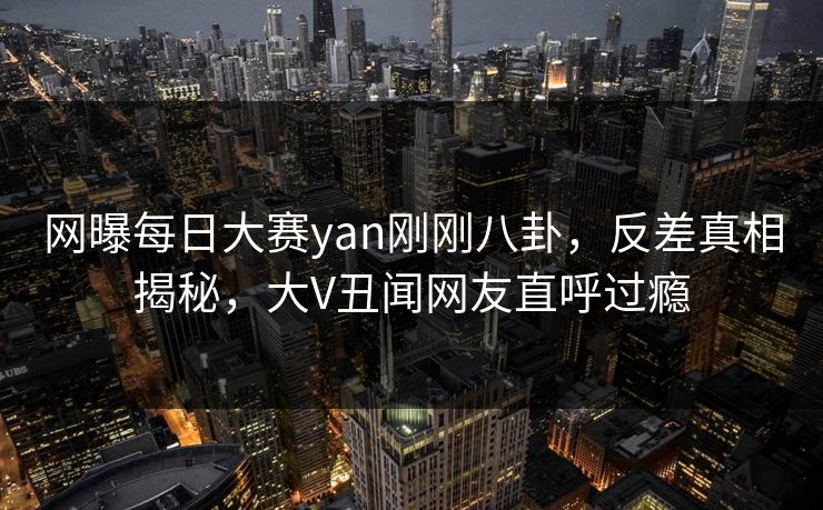 网曝每日大赛yan刚刚八卦，反差真相揭秘，大V丑闻网友直呼过瘾