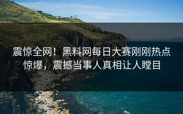 震惊全网！黑料网每日大赛刚刚热点惊爆，震撼当事人真相让人瞠目