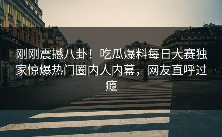 刚刚震撼八卦！吃瓜爆料每日大赛独家惊爆热门圈内人内幕，网友直呼过瘾