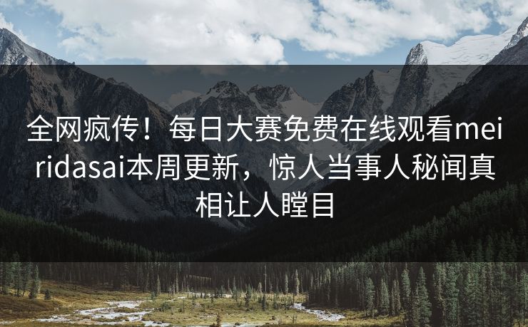 全网疯传！每日大赛免费在线观看meiridasai本周更新，惊人当事人秘闻真相让人瞠目