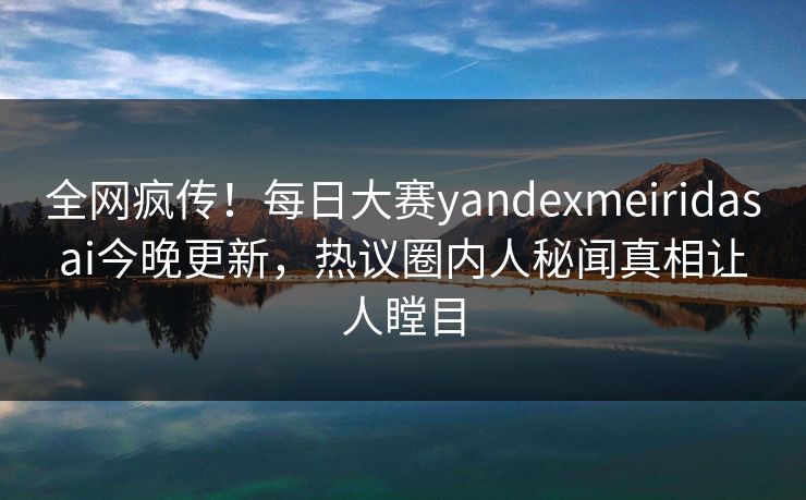 全网疯传！每日大赛yandexmeiridasai今晚更新，热议圈内人秘闻真相让人瞠目