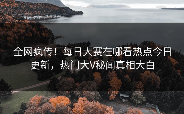 全网疯传！每日大赛在哪看热点今日更新，热门大V秘闻真相大白