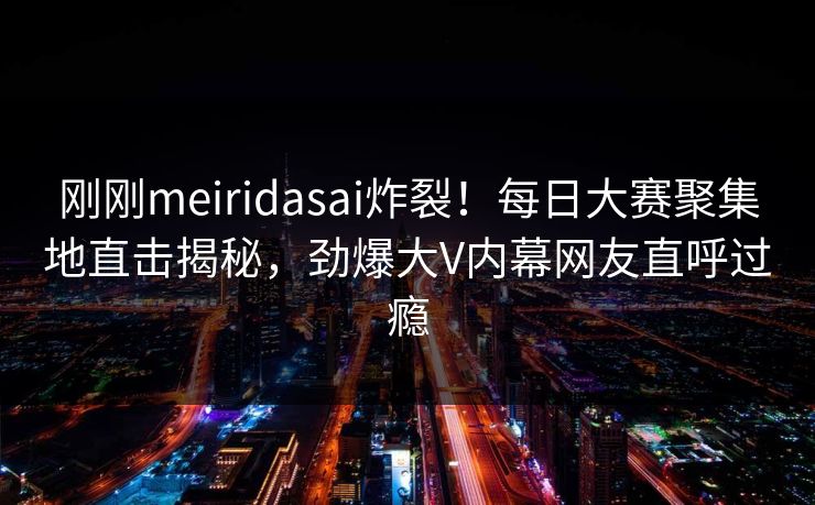 刚刚meiridasai炸裂！每日大赛聚集地直击揭秘，劲爆大V内幕网友直呼过瘾