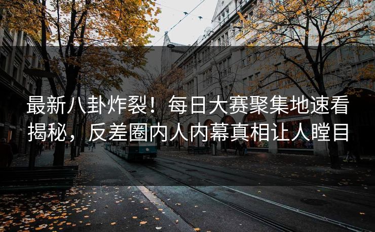 最新八卦炸裂！每日大赛聚集地速看揭秘，反差圈内人内幕真相让人瞠目