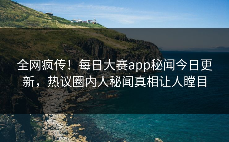 全网疯传！每日大赛app秘闻今日更新，热议圈内人秘闻真相让人瞠目