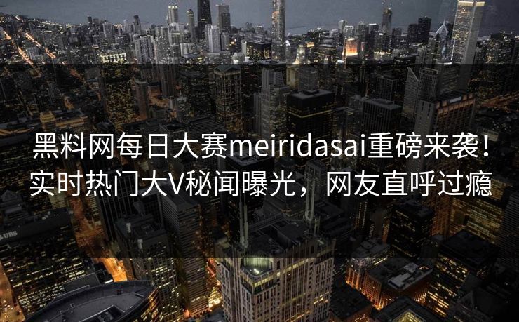 黑料网每日大赛meiridasai重磅来袭！实时热门大V秘闻曝光，网友直呼过瘾