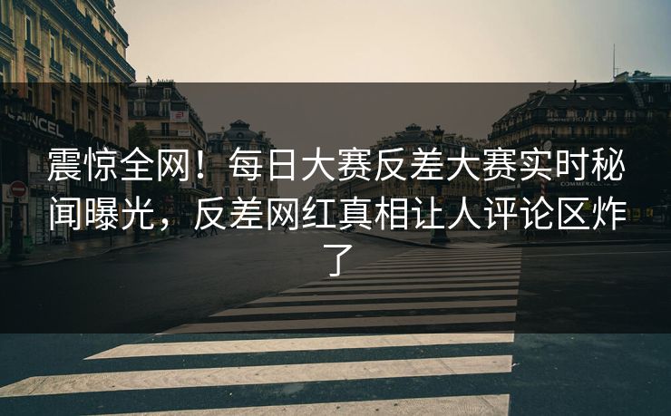 震惊全网！每日大赛反差大赛实时秘闻曝光，反差网红真相让人评论区炸了