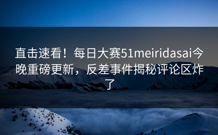 直击速看！每日大赛51meiridasai今晚重磅更新，反差事件揭秘评论区炸了