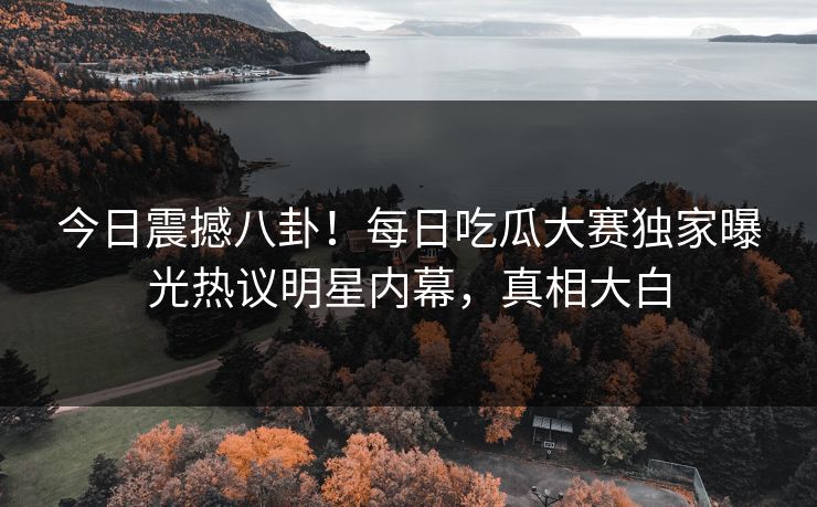 今日震撼八卦！每日吃瓜大赛独家曝光热议明星内幕，真相大白