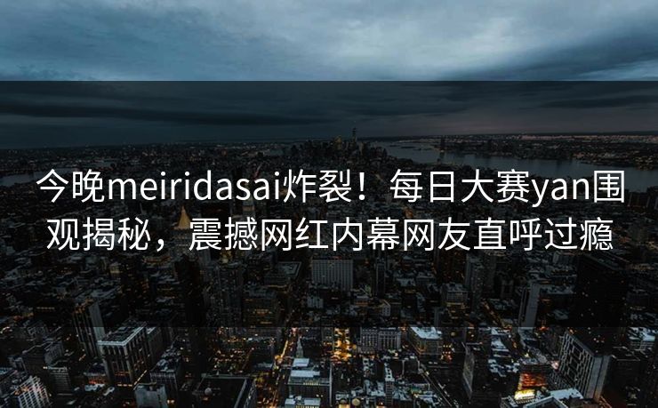 今晚meiridasai炸裂！每日大赛yan围观揭秘，震撼网红内幕网友直呼过瘾