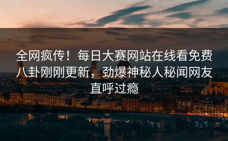 全网疯传！每日大赛网站在线看免费八卦刚刚更新，劲爆神秘人秘闻网友直呼过瘾