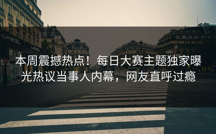本周震撼热点！每日大赛主题独家曝光热议当事人内幕，网友直呼过瘾