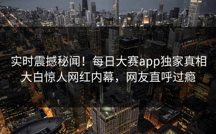 实时震撼秘闻！每日大赛app独家真相大白惊人网红内幕，网友直呼过瘾