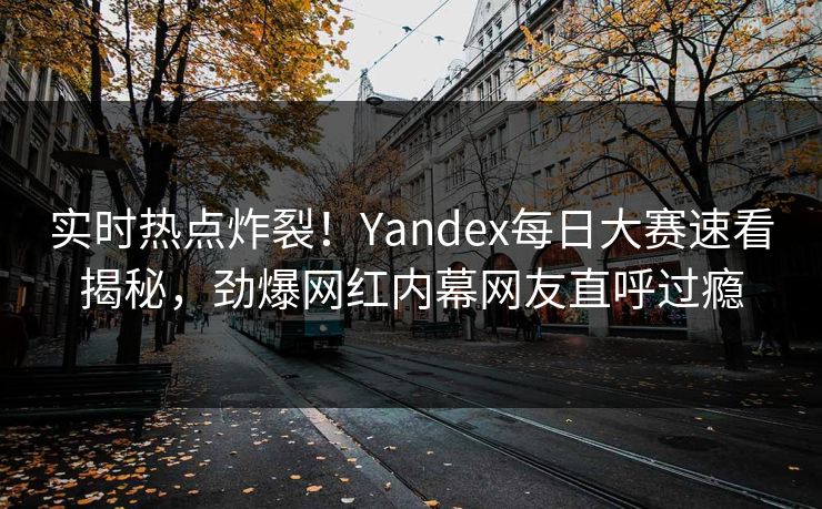 实时热点炸裂！Yandex每日大赛速看揭秘，劲爆网红内幕网友直呼过瘾