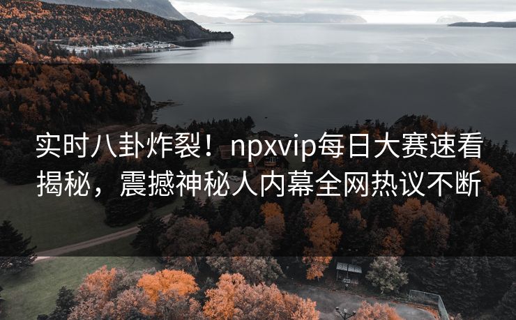 实时八卦炸裂！npxvip每日大赛速看揭秘，震撼神秘人内幕全网热议不断