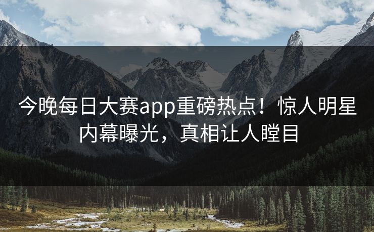 今晚每日大赛app重磅热点！惊人明星内幕曝光，真相让人瞠目