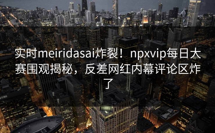 实时meiridasai炸裂！npxvip每日大赛围观揭秘，反差网红内幕评论区炸了