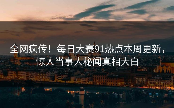 全网疯传！每日大赛91热点本周更新，惊人当事人秘闻真相大白