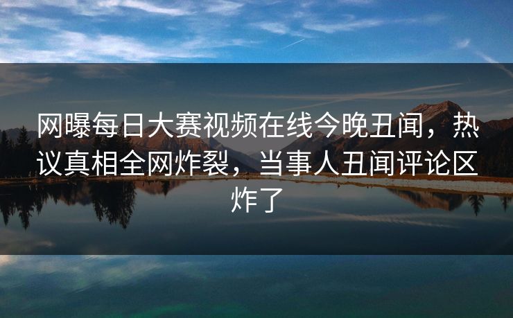 网曝每日大赛视频在线今晚丑闻，热议真相全网炸裂，当事人丑闻评论区炸了