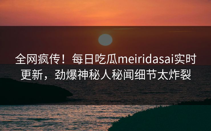 全网疯传！每日吃瓜meiridasai实时更新，劲爆神秘人秘闻细节太炸裂