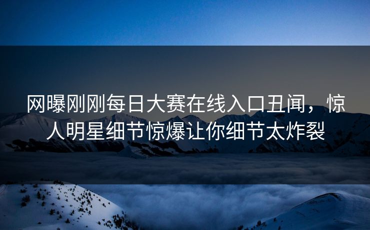 网曝刚刚每日大赛在线入口丑闻，惊人明星细节惊爆让你细节太炸裂