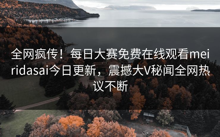 全网疯传！每日大赛免费在线观看meiridasai今日更新，震撼大V秘闻全网热议不断