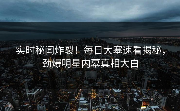 实时秘闻炸裂！每日大塞速看揭秘，劲爆明星内幕真相大白