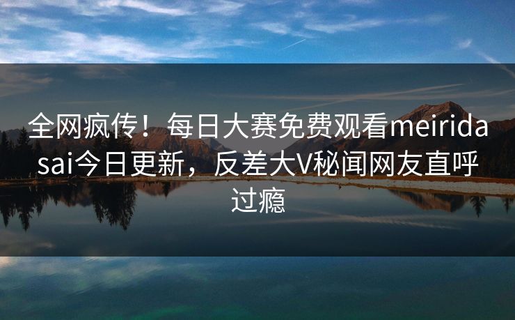 全网疯传！每日大赛免费观看meiridasai今日更新，反差大V秘闻网友直呼过瘾