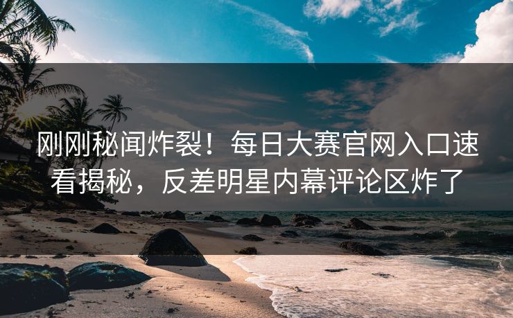 刚刚秘闻炸裂！每日大赛官网入口速看揭秘，反差明星内幕评论区炸了