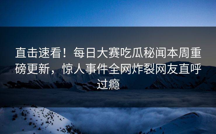 直击速看！每日大赛吃瓜秘闻本周重磅更新，惊人事件全网炸裂网友直呼过瘾