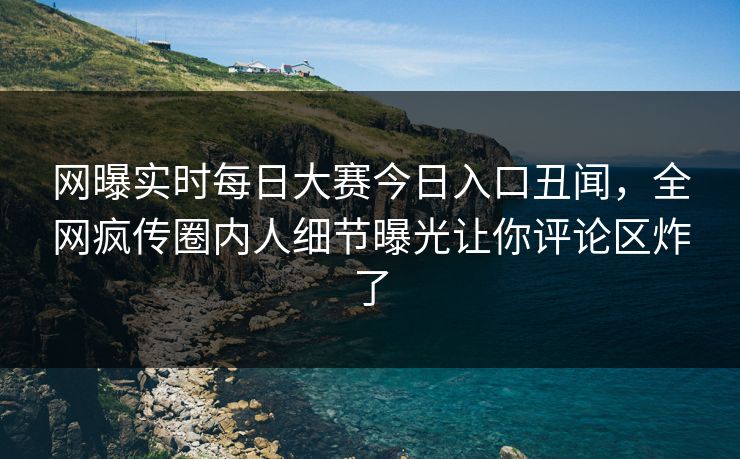 网曝实时每日大赛今日入口丑闻，全网疯传圈内人细节曝光让你评论区炸了