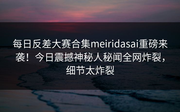 每日反差大赛合集meiridasai重磅来袭！今日震撼神秘人秘闻全网炸裂，细节太炸裂
