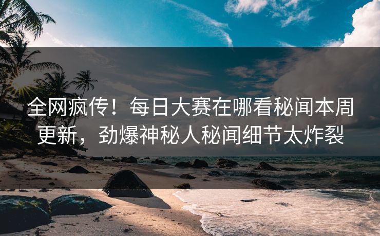 全网疯传！每日大赛在哪看秘闻本周更新，劲爆神秘人秘闻细节太炸裂