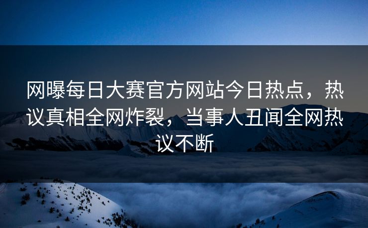 网曝每日大赛官方网站今日热点，热议真相全网炸裂，当事人丑闻全网热议不断