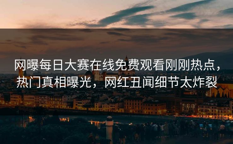 网曝每日大赛在线免费观看刚刚热点，热门真相曝光，网红丑闻细节太炸裂