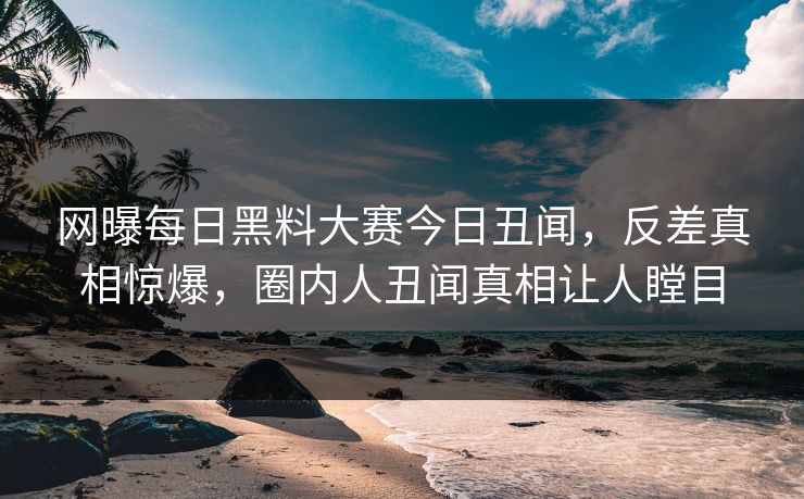 网曝每日黑料大赛今日丑闻，反差真相惊爆，圈内人丑闻真相让人瞠目