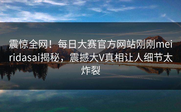 震惊全网！每日大赛官方网站刚刚meiridasai揭秘，震撼大V真相让人细节太炸裂