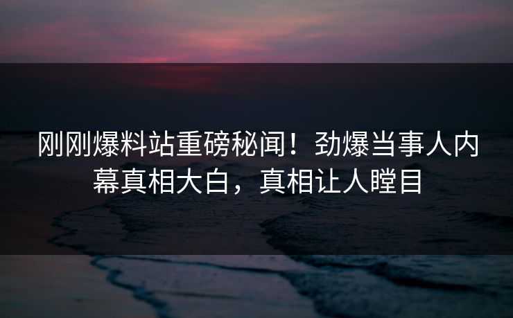 刚刚爆料站重磅秘闻！劲爆当事人内幕真相大白，真相让人瞠目