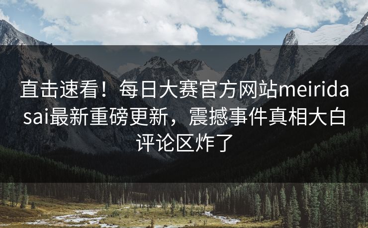 直击速看！每日大赛官方网站meiridasai最新重磅更新，震撼事件真相大白评论区炸了