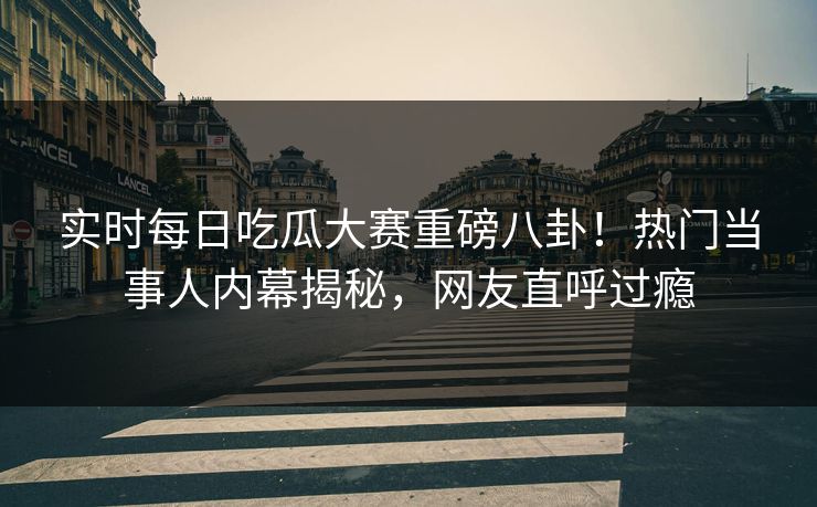 实时每日吃瓜大赛重磅八卦！热门当事人内幕揭秘，网友直呼过瘾