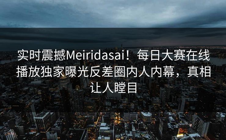 实时震撼Meiridasai！每日大赛在线播放独家曝光反差圈内人内幕，真相让人瞠目