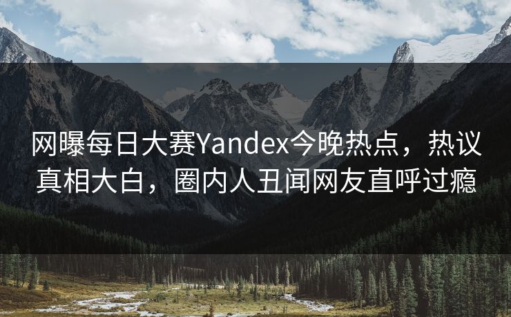 网曝每日大赛Yandex今晚热点，热议真相大白，圈内人丑闻网友直呼过瘾