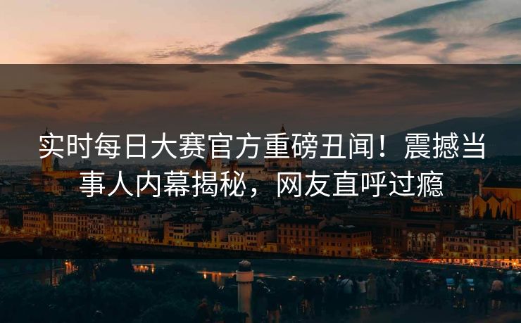 实时每日大赛官方重磅丑闻！震撼当事人内幕揭秘，网友直呼过瘾