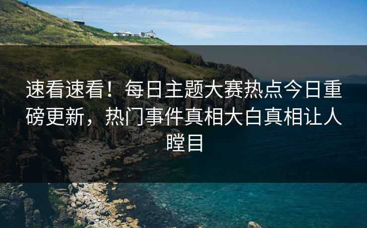 速看速看！每日主题大赛热点今日重磅更新，热门事件真相大白真相让人瞠目