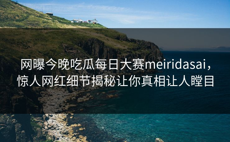 网曝今晚吃瓜每日大赛meiridasai，惊人网红细节揭秘让你真相让人瞠目