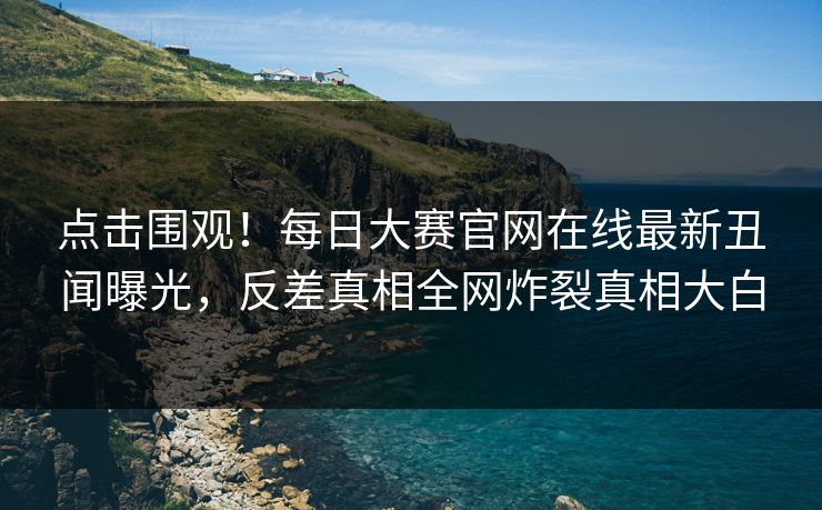 点击围观！每日大赛官网在线最新丑闻曝光，反差真相全网炸裂真相大白